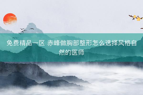 免费精品一区 赤峰做胸部整形怎么选择风格自然的医师