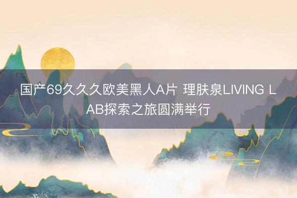 国产69久久久欧美黑人A片 理肤泉LIVING LAB探索之旅圆满举行
