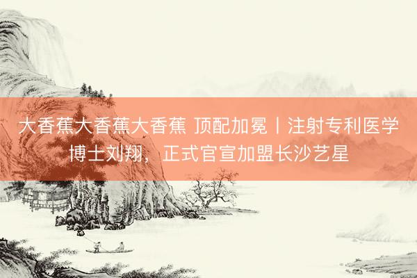 大香蕉大香蕉大香蕉 顶配加冕丨注射专利医学博士刘翔，正式官宣加盟长沙艺星
