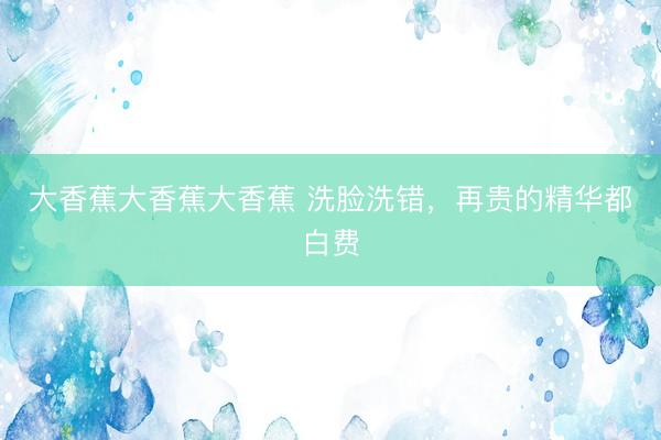 大香蕉大香蕉大香蕉 洗脸洗错，再贵的精华都白费