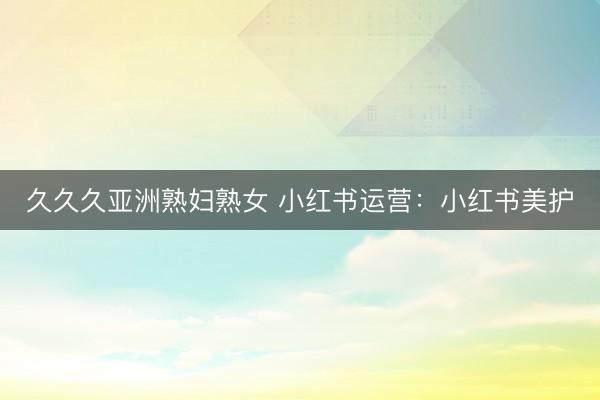 久久久亚洲熟妇熟女 小红书运营：小红书美护