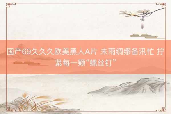 国产69久久久欧美黑人A片 未雨绸缪备汛忙 拧紧每一颗“螺丝钉”