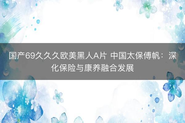 国产69久久久欧美黑人A片 中国太保傅帆：深化保险与康养融合发展