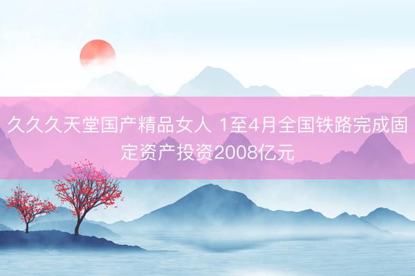 久久久天堂国产精品女人 1至4月全国铁路完成固定资产投资2008亿元