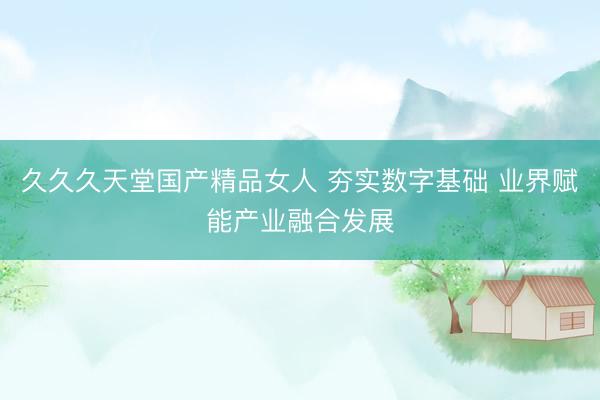 久久久天堂国产精品女人 夯实数字基础 业界赋能产业融合发展
