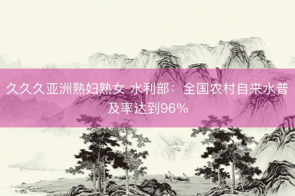 久久久亚洲熟妇熟女 水利部：全国农村自来水普及率达到96%