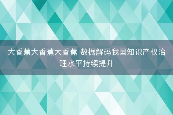 大香蕉大香蕉大香蕉 数据解码我国知识产权治理水平持续提升