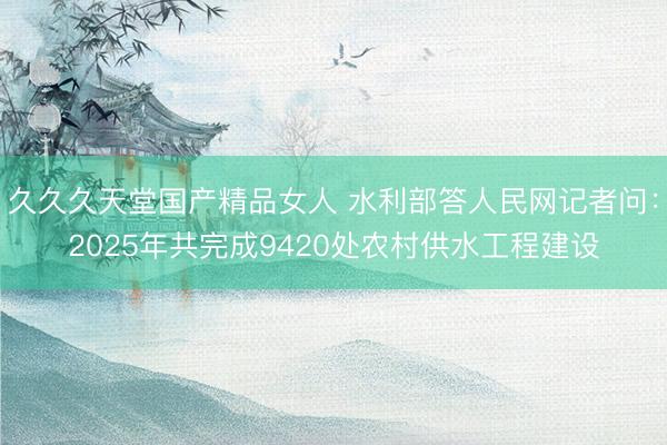 久久久天堂国产精品女人 水利部答人民网记者问：2025年共完成9420处农村供水工程建设