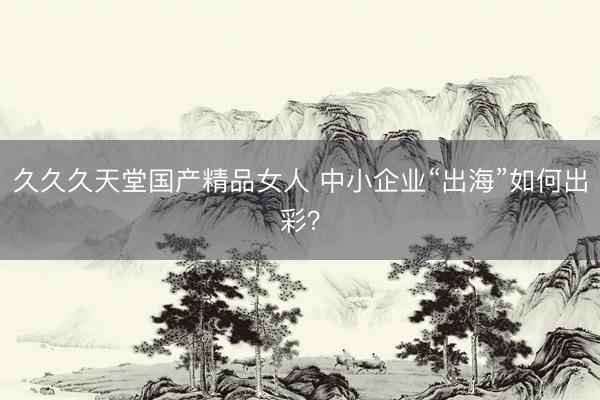 久久久天堂国产精品女人 中小企业“出海”如何出彩？