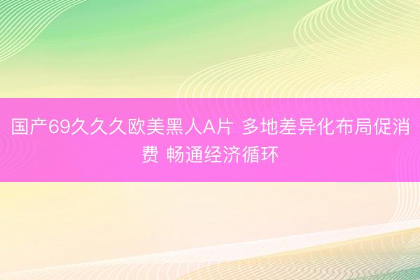 国产69久久久欧美黑人A片 多地差异化布局促消费 畅通经济循环