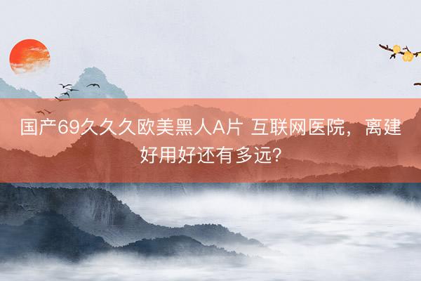 国产69久久久欧美黑人A片 互联网医院，离建好用好还有多远？