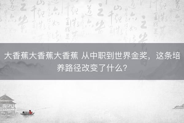 大香蕉大香蕉大香蕉 从中职到世界金奖，这条培养路径改变了什么？