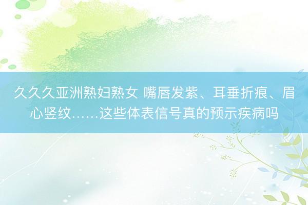 久久久亚洲熟妇熟女 嘴唇发紫、耳垂折痕、眉心竖纹……这些体表信号真的预示疾病吗