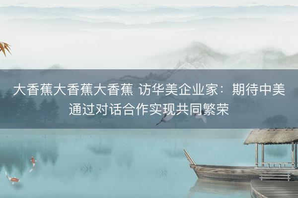 大香蕉大香蕉大香蕉 访华美企业家：期待中美通过对话合作实现共同繁荣