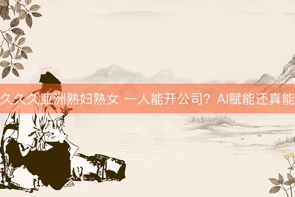 久久久亚洲熟妇熟女 一人能开公司？AI赋能还真能
