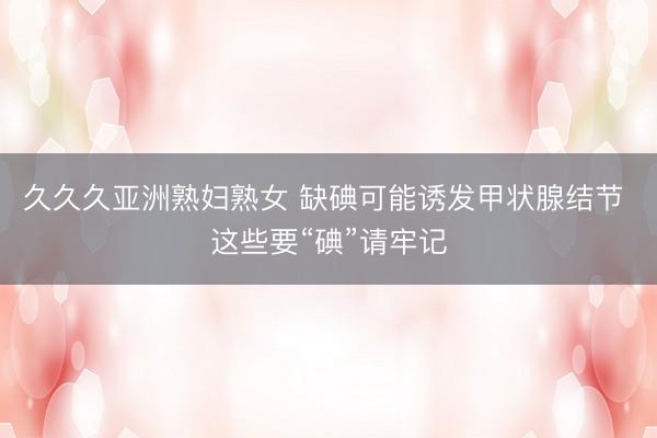 久久久亚洲熟妇熟女 缺碘可能诱发甲状腺结节 这些要“碘”请牢记