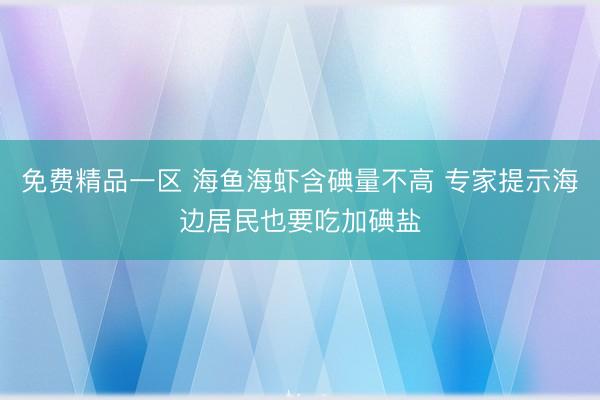 免费精品一区 海鱼海虾含碘量不高 专家提示海边居民也要吃加碘盐
