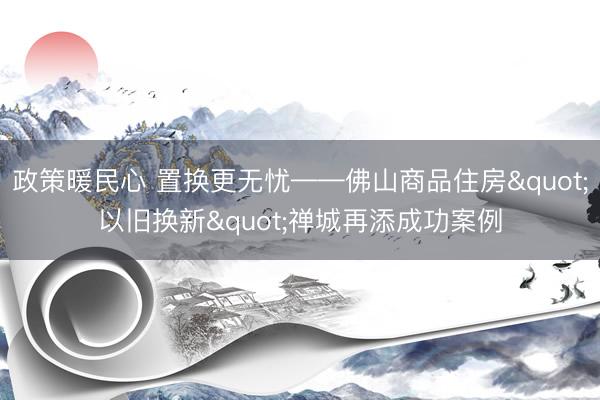 政策暖民心 置换更无忧——佛山商品住房"以旧换新"禅城再添成功案例