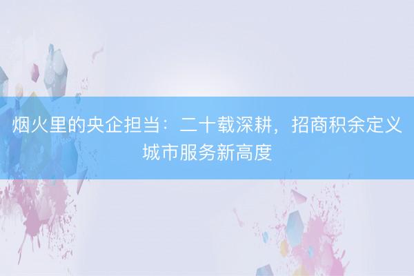 烟火里的央企担当：二十载深耕，招商积余定义城市服务新高度