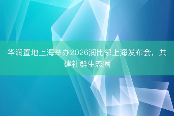 华润置地上海举办2026润比邻上海发布会，共建社群生态圈