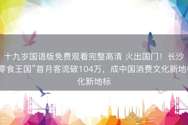 十九岁国语版免费观看完整高清 火出国门!长沙“零食王国”首月客流破104万,成中国消费文化新地标