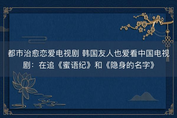 都市治愈恋爱电视剧 韩国友人也爱看中国电视剧：在追《蜜语纪》和《隐身的名字》