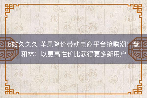 b站久久久 苹果降价带动电商平台抢购潮！盘和林：以更高性价比获得更多新用户