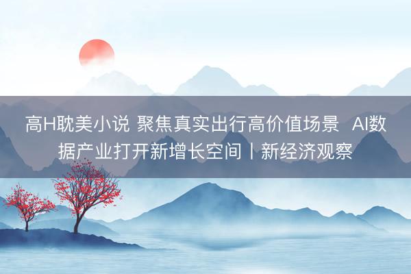 高H耽美小说 聚焦真实出行高价值场景  AI数据产业打开新增长空间丨新经济观察
