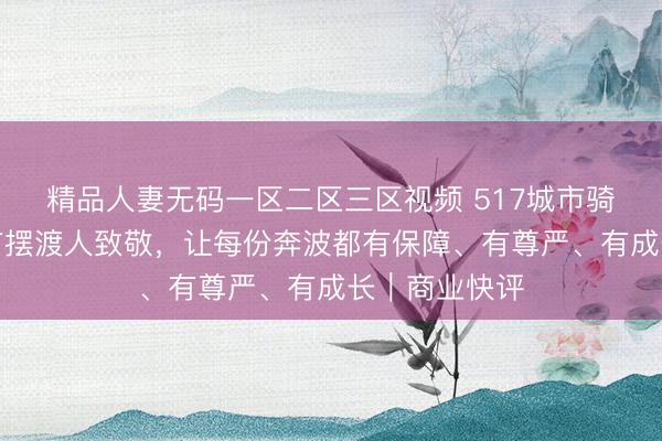 精品人妻无码一区二区三区视频 517城市骑士节:向城市摆渡人致敬,让每份奔波都有保障、有尊严、有成长|商业快评