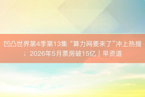 凹凸世界第4季第13集 “算力网要来了”冲上热搜；2026年5月票房破15亿｜早资道