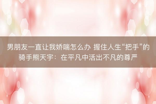 男朋友一直让我娇喘怎么办 握住人生“把手”的骑手熊天宇：在平凡中活出不凡的尊严
