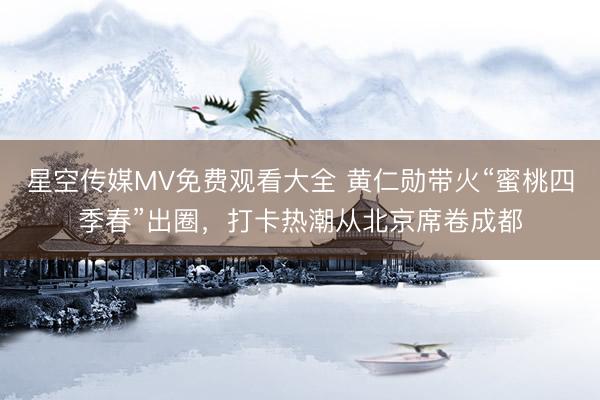 星空传媒MV免费观看大全 黄仁勋带火“蜜桃四季春”出圈，打卡热潮从北京席卷成都