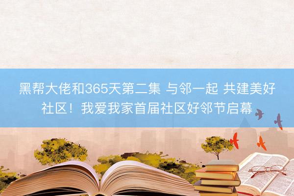 黑帮大佬和365天第二集 与邻一起 共建美好社区！我爱我家首届社区好邻节启幕