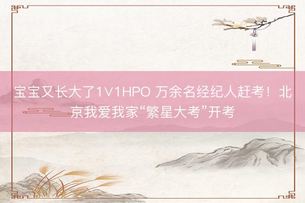 宝宝又长大了1∨1HPO 万余名经纪人赶考！北京我爱我家“繁星大考”开考