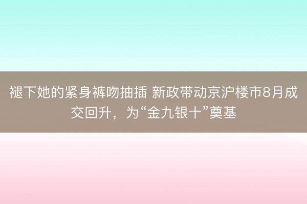 褪下她的紧身裤吻抽插 新政带动京沪楼市8月成交回升，为“金九银十”奠基