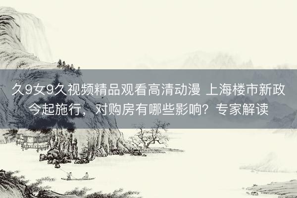 久9女9久视频精品观看高清动漫 上海楼市新政今起施行，对购房有哪些影响？专家解读