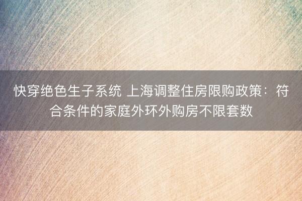 快穿绝色生子系统 上海调整住房限购政策：符合条件的家庭外环外购房不限套数