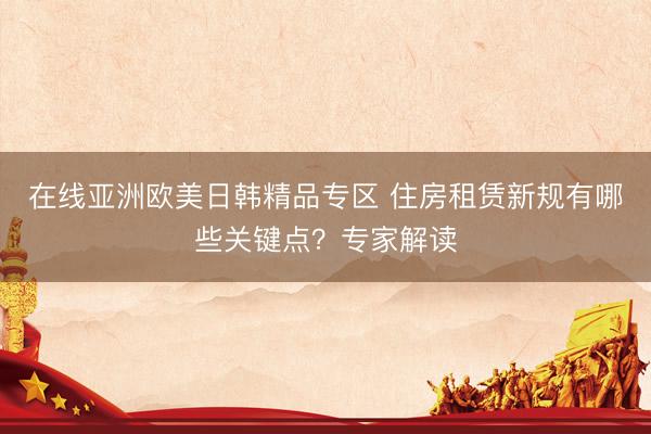 在线亚洲欧美日韩精品专区 住房租赁新规有哪些关键点？专家解读