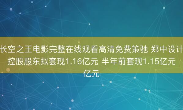 长空之王电影完整在线观看高清免费策驰 郑中设计控股股东拟套现1.16亿元 半年前套现1.15亿元