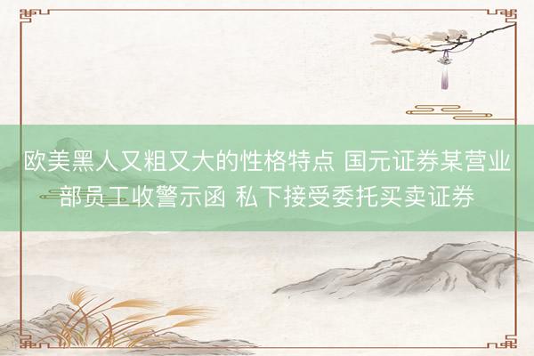 欧美黑人又粗又大的性格特点 国元证券某营业部员工收警示函 私下接受委托买卖证券