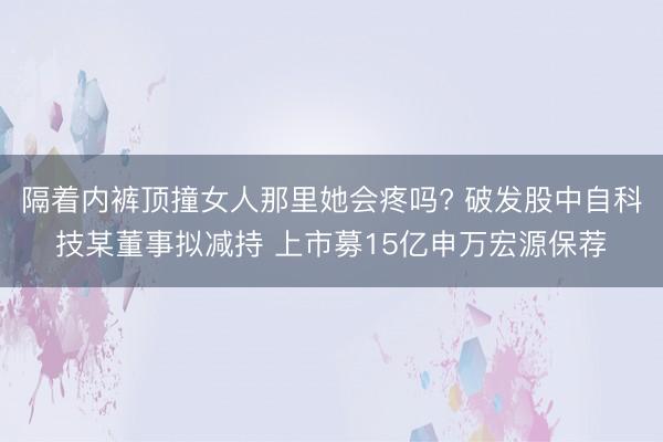 隔着内裤顶撞女人那里她会疼吗? 破发股中自科技某董事拟减持 上市募15亿申万宏源保荐