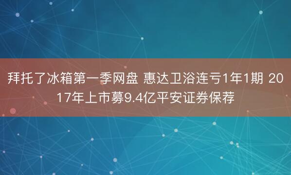 拜托了冰箱第一季网盘 惠达卫浴连亏1年1期 2017年上市募9.4亿平安证券保荐