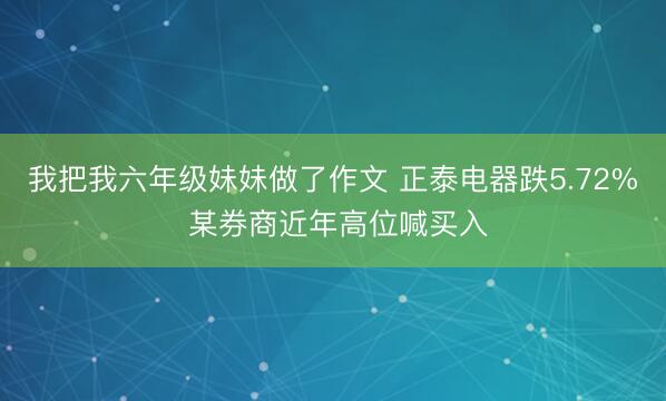 我把我六年级妹妹做了作文 正泰电器跌5.72% 某券商近年高位喊买入