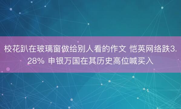 校花趴在玻璃窗做给别人看的作文 恺英网络跌3.28% 申银万国在其历史高位喊买入