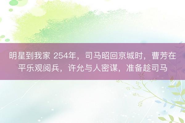 明星到我家 254年，司马昭回京城时，曹芳在平乐观阅兵，许允与人密谋，准备趁司马