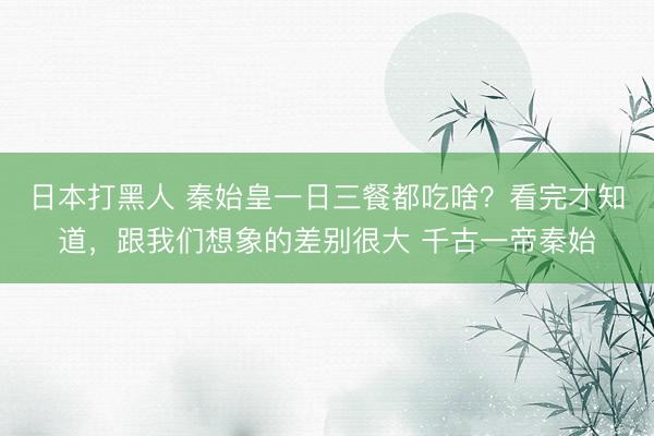日本打黑人 秦始皇一日三餐都吃啥？看完才知道，跟我们想象的差别很大 千古一帝秦始