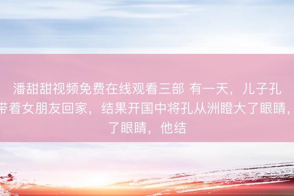 潘甜甜视频免费在线观看三部 有一天，儿子孔令华带着女朋友回家，结果开国中将孔从洲瞪大了眼睛，他结