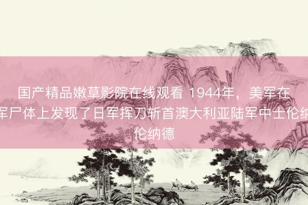 国产精品嫩草影院在线观看 1944年，美军在日军尸体上发现了日军挥刀斩首澳大利亚陆军中士伦纳德
