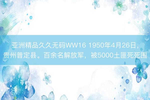 亚洲精品久久无码WW16 1950年4月26日，贵州普定县。百余名解放军，被5000土匪死死围