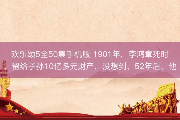 欢乐颂5全50集手机版 1901年，李鸿章死时，留给子孙10亿多元财产，没想到，52年后，他